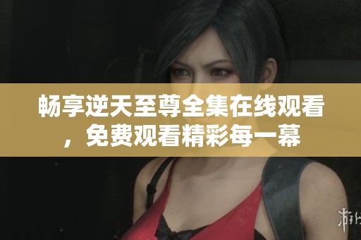 畅享逆天至尊全集在线观看，免费观看精彩每一幕