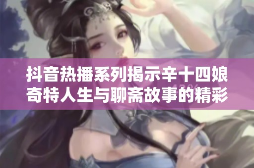 抖音热播系列揭示辛十四娘奇特人生与聊斋故事的精彩联动解析
