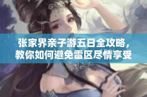 张家界亲子游五日全攻略，教你如何避免雷区尽情享受家庭乐趣的旅程