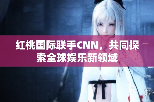 红桃国际联手CNN，共同探索全球娱乐新领域