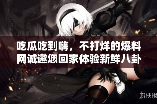 吃瓜吃到嗨，不打烊的爆料网诚邀您回家体验新鲜八卦
