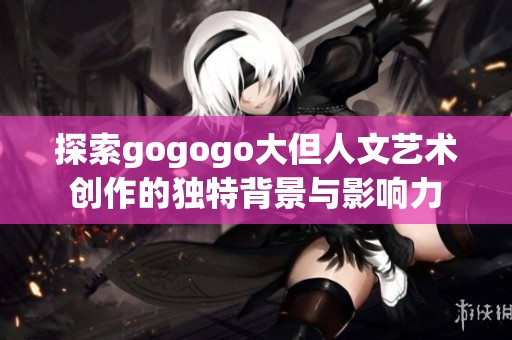 探索gogogo大但人文艺术创作的独特背景与影响力