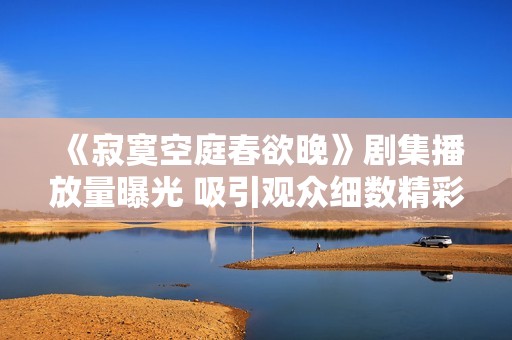 《寂寞空庭春欲晚》剧集播放量曝光 吸引观众细数精彩瞬间