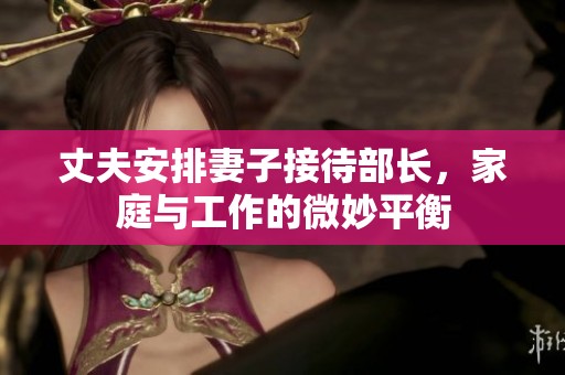 丈夫安排妻子接待部长，家庭与工作的微妙平衡