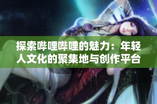 探索哔哩哔哩的魅力：年轻人文化的聚集地与创作平台