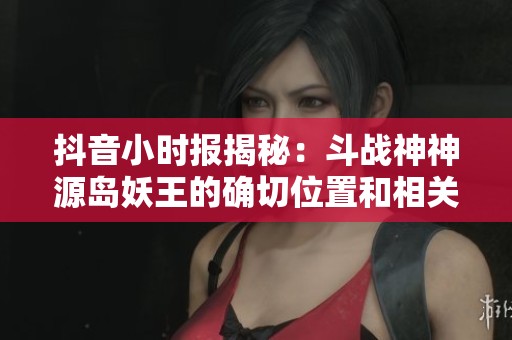 抖音小时报揭秘：斗战神神源岛妖王的确切位置和相关攻略解析