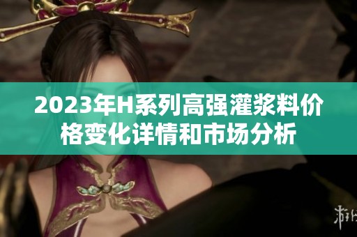 2023年H系列高强灌浆料价格变化详情和市场分析