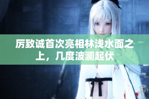 厉致诚首次亮相林浅水面之上，几度波澜起伏