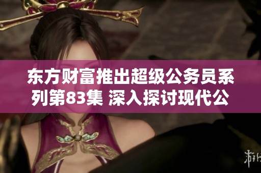 东方财富推出超级公务员系列第83集 深入探讨现代公务员的角色与挑战