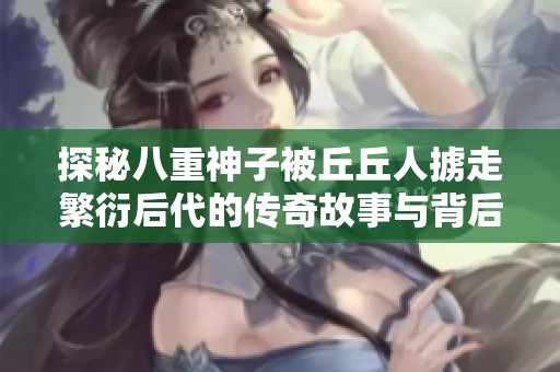 探秘八重神子被丘丘人掳走繁衍后代的传奇故事与背后的神秘传说