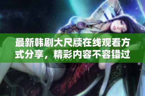 最新韩剧大尺牍在线观看方式分享，精彩内容不容错过