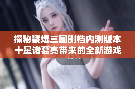 探秘戳爆三国删档内测版本十星诸葛亮带来的全新游戏体验值得一试吗