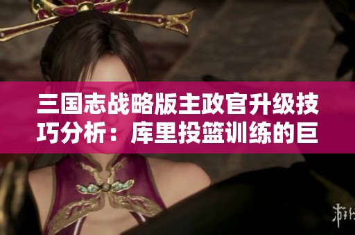 三国志战略版主政官升级技巧分析：库里投篮训练的巨大努力揭秘
