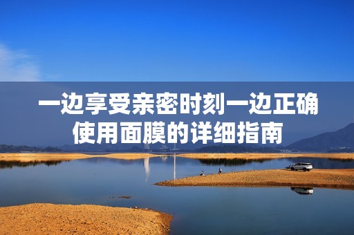 一边享受亲密时刻一边正确使用面膜的详细指南