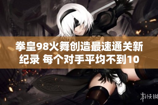 拳皇98火舞创造最速通关新纪录 每个对手平均不到10秒即被击败