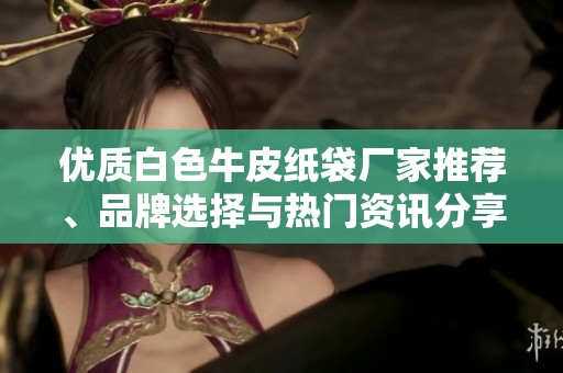优质白色牛皮纸袋厂家推荐、品牌选择与热门资讯分享，让您轻松选购心仪产品
