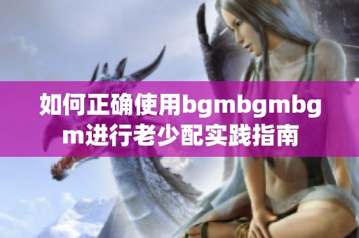 如何正确使用bgmbgmbgm进行老少配实践指南