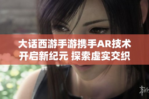 大话西游手游携手AR技术开启新纪元 探索虚实交织的无界冒险世界
