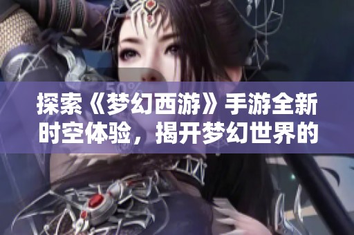 探索《梦幻西游》手游全新时空体验，揭开梦幻世界的神秘面纱与奇妙冒险之旅
