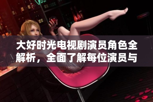 大好时光电视剧演员角色全解析，全面了解每位演员与其角色背景