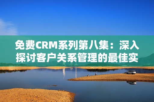免费CRM系列第八集：深入探讨客户关系管理的最佳实践与技巧