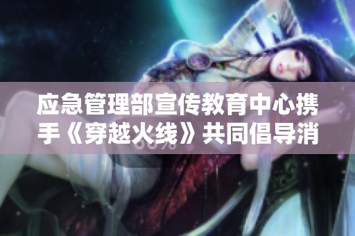 应急管理部宣传教育中心携手《穿越火线》共同倡导消防安全意识，提高公众防火常识与应急能力