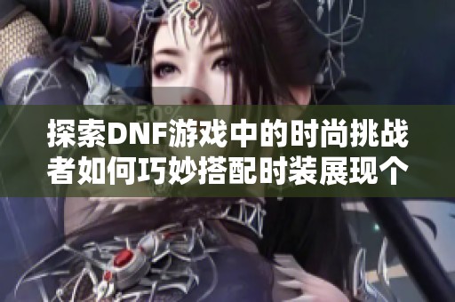 探索DNF游戏中的时尚挑战者如何巧妙搭配时装展现个性风格