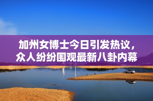 加州女博士今日引发热议，众人纷纷围观最新八卦内幕