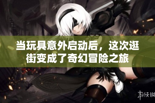 当玩具意外启动后，这次逛街变成了奇幻冒险之旅