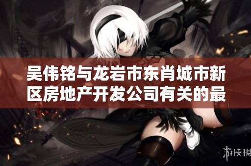 吴伟铭与龙岩市东肖城市新区房地产开发公司有关的最新信息与动态分析