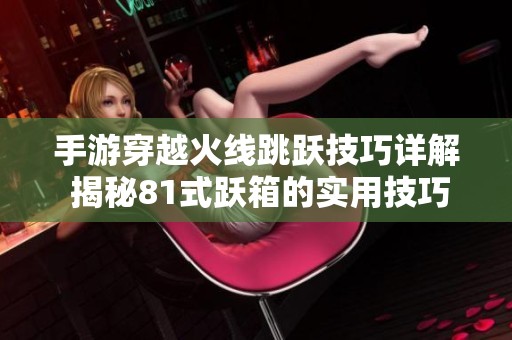 手游穿越火线跳跃技巧详解 揭秘81式跃箱的实用技巧与策略
