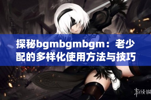 探秘bgmbgmbgm：老少配的多样化使用方法与技巧