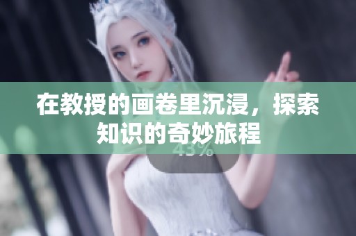 在教授的画卷里沉浸，探索知识的奇妙旅程