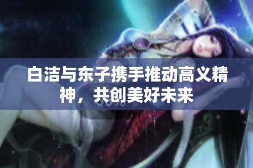 白洁与东子携手推动高义精神，共创美好未来