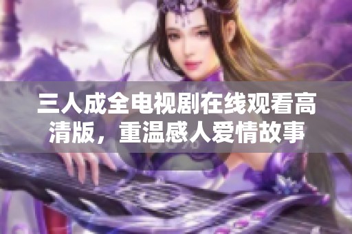 三人成全电视剧在线观看高清版，重温感人爱情故事