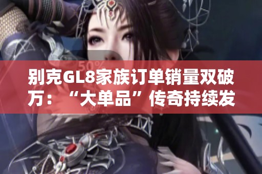 别克GL8家族订单销量双破万：“大单品”传奇持续发酵，引领市场新趋势
