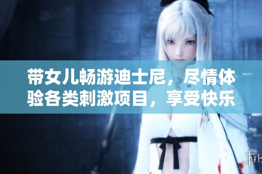 带女儿畅游迪士尼，尽情体验各类刺激项目，享受快乐与疲惫的完美结合