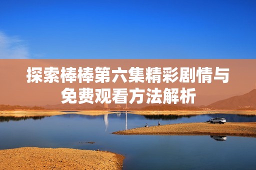 探索棒棒第六集精彩剧情与免费观看方法解析