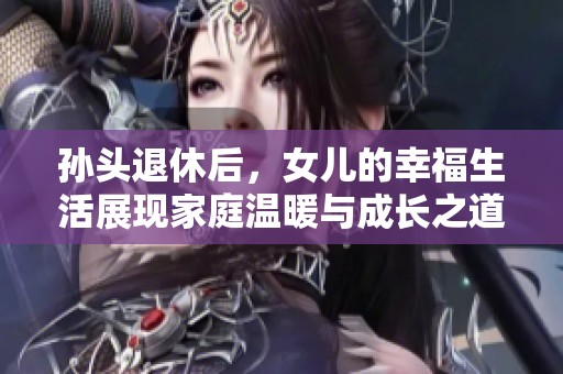 孙头退休后，女儿的幸福生活展现家庭温暖与成长之道