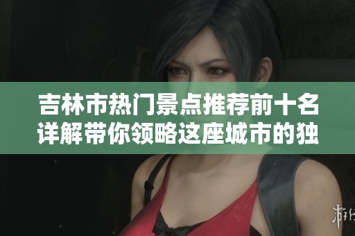 吉林市热门景点推荐前十名详解带你领略这座城市的独特魅力与自然风光