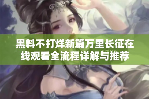 黑料不打烊新篇万里长征在线观看全流程详解与推荐