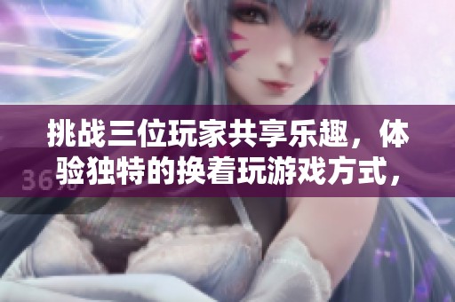 挑战三位玩家共享乐趣，体验独特的换着玩游戏方式，尽享易游网络带来的新奇体验