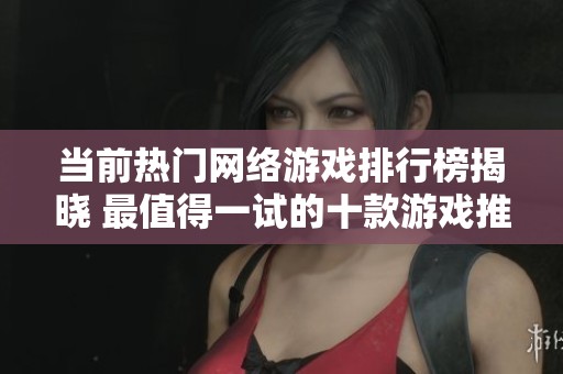 当前热门网络游戏排行榜揭晓 最值得一试的十款游戏推荐与分析