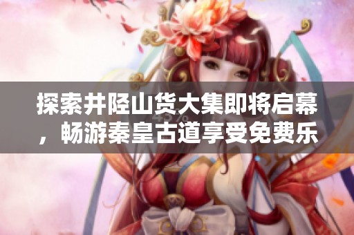 探索井陉山货大集即将启幕，畅游秦皇古道享受免费乐趣活动立即开启