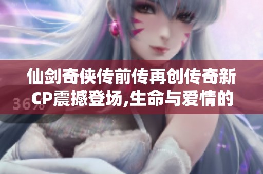 仙剑奇侠传前传再创传奇新CP震撼登场,生命与爱情的无尽旅程