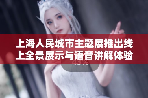 上海人民城市主题展推出线上全景展示与语音讲解体验等你来参与