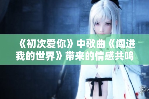 《初次爱你》中歌曲《闯进我的世界》带来的情感共鸣与故事回顾