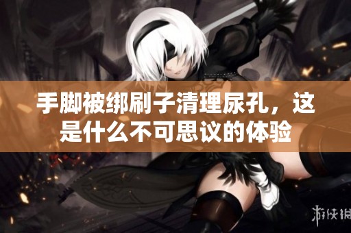 手脚被绑刷子清理尿孔，这是什么不可思议的体验