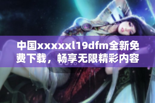 中国xxxxxl19dfm全新免费下载，畅享无限精彩内容！