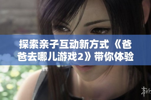 探索亲子互动新方式 《爸爸去哪儿游戏2》带你体验家庭乐趣与社交挑战